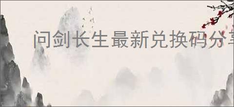 问剑长生最新兑换码分享,问剑长生2025最新密令一览
