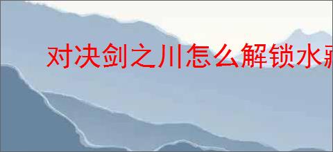 对决剑之川怎么解锁水藏月阁,对决剑之川水藏月阁在什么地方