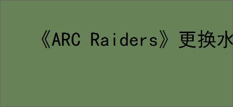 《ARC Raiders》更换水源任务完成方法